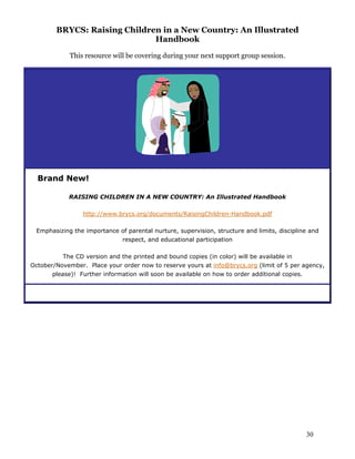 BRYCS: Raising Children in a New Country: An Illustrated
Handbook
This resource will be covering during your next support group session.
Brand New!
RAISING CHILDREN IN A NEW COUNTRY: An Illustrated Handbook
http://www.brycs.org/documents/RaisingChildren-Handbook.pdf
Emphasizing the importance of parental nurture, supervision, structure and limits, discipline and
respect, and educational participation
The CD version and the printed and bound copies (in color) will be available in
October/November. Place your order now to reserve yours at info@brycs.org (limit of 5 per agency,
please)! Further information will soon be available on how to order additional copies.
30
 