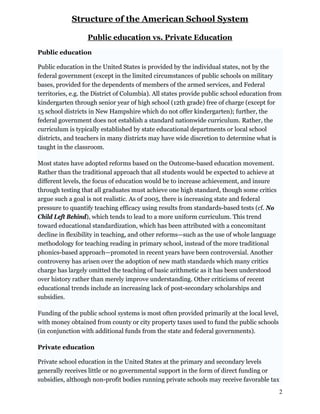 Structure of the American School System
Public education vs. Private Education
Public education
Public education in the United States is provided by the individual states, not by the
federal government (except in the limited circumstances of public schools on military
bases, provided for the dependents of members of the armed services, and Federal
territories, e.g. the District of Columbia). All states provide public school education from
kindergarten through senior year of high school (12th grade) free of charge (except for
15 school districts in New Hampshire which do not offer kindergarten); further, the
federal government does not establish a standard nationwide curriculum. Rather, the
curriculum is typically established by state educational departments or local school
districts, and teachers in many districts may have wide discretion to determine what is
taught in the classroom.
Most states have adopted reforms based on the Outcome-based education movement.
Rather than the traditional approach that all students would be expected to achieve at
different levels, the focus of education would be to increase achievement, and insure
through testing that all graduates must achieve one high standard, though some critics
argue such a goal is not realistic. As of 2005, there is increasing state and federal
pressure to quantify teaching efficacy using results from standards-based tests (cf. No
Child Left Behind), which tends to lead to a more uniform curriculum. This trend
toward educational standardization, which has been attributed with a concomitant
decline in flexibility in teaching, and other reforms—such as the use of whole language
methodology for teaching reading in primary school, instead of the more traditional
phonics-based approach—promoted in recent years have been controversial. Another
controversy has arisen over the adoption of new math standards which many critics
charge has largely omitted the teaching of basic arithmetic as it has been understood
over history rather than merely improve understanding. Other criticisms of recent
educational trends include an increasing lack of post-secondary scholarships and
subsidies.
Funding of the public school systems is most often provided primarily at the local level,
with money obtained from county or city property taxes used to fund the public schools
(in conjunction with additional funds from the state and federal governments).
Private education
Private school education in the United States at the primary and secondary levels
generally receives little or no governmental support in the form of direct funding or
subsidies, although non-profit bodies running private schools may receive favorable tax
2
 