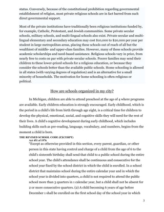 status. Conversely, because of the constitutional prohibition regarding governmental
establishment of religion, most private religious schools are in fact barred from such
direct governmental support.
Most of the private institutions have traditionally been religious institutions funded by,
for example, Catholic, Protestant, and Jewish communities. Some private secular
schools, military schools, and multi-lingual schools also exist. Private secular and multi-
lingual elementary and secondary education may cost $10,000 to $20,000 per year per
student in large metropolitan areas, placing these schools out of reach of all but the
wealthiest of middle- and upper-class families. However, many of these schools provide
academic scholarships and need-based assistance. Religious schools vary in price, from
nearly free to costs on par with private secular schools. Poorer families may send their
children to these lower-priced schools for a religious education, or because they
consider the schools better than the available public schools. Home schooling is allowed
in all states (with varying degrees of regulation) and is an alternative for a small
minority of households. The motivation for home schooling is often religious or
political.
How are schools organized in my city?
In Michigan, children are able to attend preschool at the age of 4 where programs
are available. Early children education is strongly encouraged. Early childhood, which is
the period in a child’s life from birth through age eight, is a critical time for children to
develop the physical, emotional, social, and cognitive skills they will need for the rest of
their lives. A child’s cognitive development during early childhood, which includes
building skills such as pre-reading, language, vocabulary, and numbers, begins from the
moment a child is born.
THE REVISED SCHOOL CODE (EXCERPT)
Act 451 of 1976
“Except as otherwise provided in this section, every parent, guardian, or other
person in this state having control and charge of a child from the age of 6 to the
child's sixteenth birthday shall send that child to a public school during the entire
school year. The child's attendance shall be continuous and consecutive for the
school year fixed by the school district in which the child is enrolled. In a school
district that maintains school during the entire calendar year and in which the
school year is divided into quarters, a child is not required to attend the public
school more than 3 quarters in 1 calendar year, but a child shall not be absent for
2 or more consecutive quarters. (2) A child becoming 6 years of age before
December 1 shall be enrolled on the first school day of the school year in which
3
 