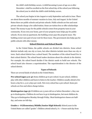 the child's sixth birthday occurs. A child becoming 6 years of age on or after
December 1 shall be enrolled on the first school day of the school year following
the school year in which the child's sixth birthday occurs.
The school year begins in late August or early September and ends in June. There
are about three months of summer vacation in June, July and August. In the United
States there are public schools and private schools. Public schools are free and most
private schools charge a fee called tuition. Some are tuition free or offer scholarships
based. The money to pay for the public schools comes from property taxes in your
community. If you own your home, part of your property taxes helps pay for public
schools. If you rent an apartment, the building owner pays the property taxes. The
building owner uses part of your rent for these taxes. The government also helps pay for
public schools with other money.
School Districts and School Boards
In the United States, the public schools are divided into districts. Some school
districts include only one city or town, but other districts include more than one city or
town. Each school district has a school board. The members of the school board live in
their school district. The school board makes decisions about the schools in the district.
For example, the school board decides if the district needs to build new schools. The
school board also chooses a superintendent. The superintendent is the director of the
school district.
Types of Schools
There are several kinds of schools in the United States.
Pre-school (ages 3 or 4): Some children go to pre-school. In pre-school, children
play with other children and learn to listen to the teacher. Children usually attend a few
hours a day for 2, 3 or 5 days per week. Not every school has a pre-school. Some pre-
schools are free and others charge tuition.
Kindergarten (age 5): If children are 5 years old on or before December 1, they can
go to kindergarten. Children do not have to go to kindergarten, but most children do.
They go to kindergarten Monday through Friday. Most kindergarten classes are half-
day, and some are full-day.
Grades 1 - 8 (Elementary/Middle/Junior High School): School years in the
United States are called “grades”. Children attend school 5 ½ - 7 hours each day from
4
 