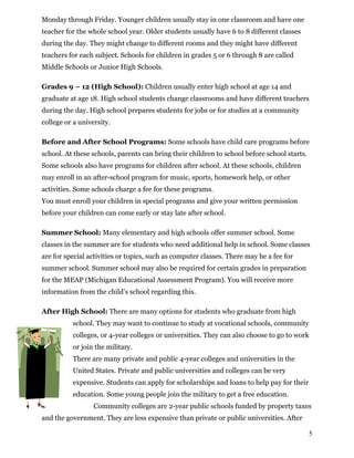 Monday through Friday. Younger children usually stay in one classroom and have one
teacher for the whole school year. Older students usually have 6 to 8 different classes
during the day. They might change to different rooms and they might have different
teachers for each subject. Schools for children in grades 5 or 6 through 8 are called
Middle Schools or Junior High Schools.
Grades 9 – 12 (High School): Children usually enter high school at age 14 and
graduate at age 18. High school students change classrooms and have different teachers
during the day. High school prepares students for jobs or for studies at a community
college or a university.
Before and After School Programs: Some schools have child care programs before
school. At these schools, parents can bring their children to school before school starts.
Some schools also have programs for children after school. At these schools, children
may enroll in an after-school program for music, sports, homework help, or other
activities. Some schools charge a fee for these programs.
You must enroll your children in special programs and give your written permission
before your children can come early or stay late after school.
Summer School: Many elementary and high schools offer summer school. Some
classes in the summer are for students who need additional help in school. Some classes
are for special activities or topics, such as computer classes. There may be a fee for
summer school. Summer school may also be required for certain grades in preparation
for the MEAP (Michigan Educational Assessment Program). You will receive more
information from the child’s school regarding this.
After High School: There are many options for students who graduate from high
school. They may want to continue to study at vocational schools, community
colleges, or 4-year colleges or universities. They can also choose to go to work
or join the military.
There are many private and public 4-year colleges and universities in the
United States. Private and public universities and colleges can be very
expensive. Students can apply for scholarships and loans to help pay for their
education. Some young people join the military to get a free education.
Community colleges are 2-year public schools funded by property taxes
and the government. They are less expensive than private or public universities. After
5
 