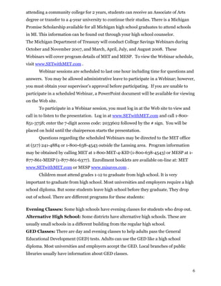 attending a community college for 2 years, students can receive an Associate of Arts
degree or transfer to a 4-year university to continue their studies. There is a Michigan
Promise Scholarship available for all Michigan high school graduates to attend schools
in MI. This information can be found out through your high school counselor.
The Michigan Department of Treasury will conduct College Savings Webinars during
October and November 2007, and March, April, July, and August 2008. These
Webinars will cover program details of MET and MESP. To view the Webinar schedule,
visit www.SETwithMET.com .
Webinar sessions are scheduled to last one hour including time for questions and
answers. You may be allowed administrative leave to participate in a Webinar; however,
you must obtain your supervisor’s approval before participating. If you are unable to
participate in a scheduled Webinar, a PowerPoint document will be available for viewing
on the Web site.
To participate in a Webinar session, you must log in at the Web site to view and
call in to listen to the presentation. Log in at www.SETwithMET.com and call 1-800-
851-3758; enter the 7-digit access code: 2033602 followed by the # sign. You will be
placed on hold until the chairperson starts the presentation.
Questions regarding the scheduled Webinars may be directed to the MET office
at (517) 241-4884 or 1-800-638-4543 outside the Lansing area. Program information
may be obtained by calling MET at 1-800-MET-4-KID (1-800-638-4543) or MESP at 1-
877-861-MESP (1-877-861-6377). Enrollment booklets are available on-line at: MET
www.SETwithMET.com or MESP www.misaves.com .
Children must attend grades 1-12 to graduate from high school. It is very
important to graduate from high school. Most universities and employers require a high
school diploma. But some students leave high school before they graduate. They drop
out of school. There are different programs for these students:
Evening Classes: Some high schools have evening classes for students who drop out.
Alternative High School: Some districts have alternative high schools. These are
usually small schools in a different building from the regular high school.
GED Classes: There are day and evening classes to help adults pass the General
Educational Development (GED) tests. Adults can use the GED like a high school
diploma. Most universities and employers accept the GED. Local branches of public
libraries usually have information about GED classes.
6
 