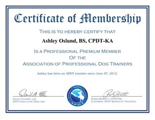 Certificate of Membership
This is to hereby certify that
Ashley Oslund, BS, CPDT-KA
Is a Professional Premium Member
Of the
Robin Bennett, CPDT-KA
Chairman, APDT Board of Trustees
Association of Professional Dog Trainers
Ashley has been an APDT member since June 07, 2012.
David feldner, cae
APDT Executive Director
 