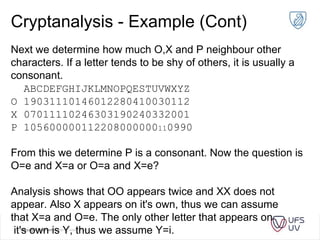 Cryptanalysis - Example (Cont)
Next we determine how much O,X and P neighbour other
characters. If a letter tends to be shy of others, it is usually a
consonant.
ABCDEFGHIJKLMNOPQESTUVWXYZ
O 19031110146012280410030112
X 07011110246303190240332001
P 105600000112208000000110990
From this we determine P is a consonant. Now the question is
O=e and X=a or O=a and X=e?
Analysis shows that OO appears twice and XX does not
appear. Also X appears on it's own, thus we can assume
that X=a and O=e. The only other letter that appears on
it's own is Y, thus we assume Y=i.
 