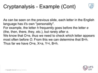 Cryptanalysis - Example (Cont)
As can be seen on the previous slide, each letter in the English
language has it's own "personality".
For example, the letter h frequently goes before the letter e
(the, then, there, they, etc.), but rarely after e.
We know that O=e, thus we need to check which letter appears
most often before O. From this we can determine that B=h.
Thus far we have O=e, X=a, Y=i, B=h.
 