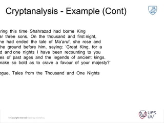 Cryptanalysis - Example (Cont)
uring this time Shahrazad had borne King
ar three sons. On the thousand and first night,
he had ended the tale of Ma’aruf, she rose and
the ground before him, saying: ‘Great King, for a
d and one nights I have been recounting to you
es of past ages and the legends of ancient kings.
make so bold as to crave a favour of your majesty?’
ogue, Tales from the Thousand and One Nights
 