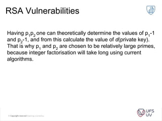 RSA Vulnerabilities
Having p1
p2
one can theoretically determine the values of p1
-1
and p2
-1, and from this calculate the value of d(private key).
That is why p1
and p2
are chosen to be relatively large primes,
because integer factorisation will take long using current
algorithms.
 