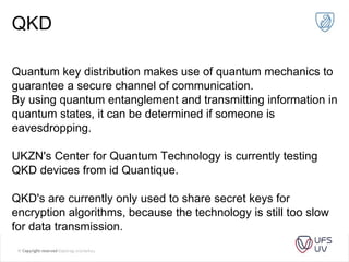 QKD
Quantum key distribution makes use of quantum mechanics to
guarantee a secure channel of communication.
By using quantum entanglement and transmitting information in
quantum states, it can be determined if someone is
eavesdropping.
UKZN's Center for Quantum Technology is currently testing
QKD devices from id Quantique.
QKD's are currently only used to share secret keys for
encryption algorithms, because the technology is still too slow
for data transmission.
 