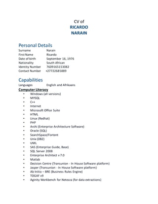 CV of
RICARDO
NARAIN
Personal Details
Surname Narain
First Name Ricardo
Date of birth September 16, 1976
Nationality South African
Identity Number 7609165153082
Contact Number +27722685889
Capabilities
Languages English and Afrikaans
Computer Literacy
• Windows (all versions)
• MYSQL
• C++
• Internet
• Microsoft Office Suite
• HTML
• Linux (Redhat)
• PHP
• Archi (Enterprise Architecture Software)
• Oracle (SQL)
• SearchSpace/Fortent
• Unix (DB2)
• UML
• SAS (Enterprise Guide, Base)
• SQL Server 2008
• Enterprise Architect v 7.0
• Matlab
• Decision Centre (Transunion - In House Software platform)
• Jasper (Transunion - In House Software platform)
• Ab Initio – BRE (Business Rules Engine)
• TOGAF v9
• Aginity Workbench for Netezza (for data extractions)
 