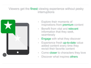 • Explore their moments of
inspirations from premium content
• Benefit from vital and relevant
information that they seek,
seamlessly
• Engage with what they discover
• Experience fresh up-to-date value
added content every time they
revisit their favorite content
• Come closer to characters they love
• Discover what inspires others
Viewers get the finest viewing experience without pesky
interruptions
 