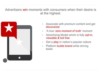 Advertisers win moments with consumers when their desire is
at the highest.
• Associate with premium content and get
discovered
• ‘A true ‘zero moment of truth’ moment
• Advertising Model which is fully opt-in,
viewable & bot free
• Get a play in nation’s popular culture
• Platform builds brand while driving
leads
 