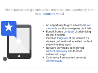 Video publishers get immersive monetization opportunity born
in on-demand world
• An opportunity to give advertisers win
moments as attention-spans diminish
• Benefit from a Long tail of advertising
for the first time
• Increase longevity of the content as
viewers get fresh value added content
every time they watch
• Network play helps in improved
content discovery and thereof
enhanced usage
• Commerce from content cements
viewer loyalty
 