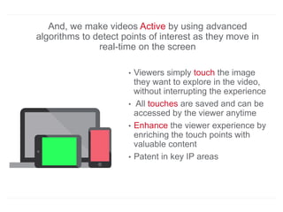And, we make videos Active by using advanced
algorithms to detect points of interest as they move in
real-time on the screen
• Viewers simply touch the image
they want to explore in the video,
without interrupting the experience
• All touches are saved and can be
accessed by the viewer anytime
• Enhance the viewer experience by
enriching the touch points with
valuable content
• Patent in key IP areas
 