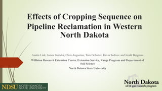 Effects of Cropping Sequence on
Pipeline Reclamation in Western
North Dakota
Austin Link, James Staricka, Chris Augustine, Tom DeSutter, Kevin Sedivec and Jerald Bergman
Williston Research Extension Center, Extension Service, Range Program and Department of
Soil Science
North Dakota State University
 