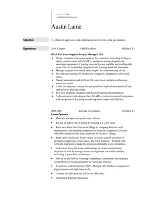 (432)212-2748
austin.lame@yahoo.com
Austin Lame
Objective To obtain an aggressive and challenging career in the oil & gas industry.
Experience 2014-Current ABB/Totalflow Midland, Tx
Oil & Gas Sales Support Project Manager/TSS
• Design complete automation systems for customers. Including IO layout,
safety systems based off of C&E’s, and create wiring diagrams for
associated equipment. Creating systems that are scalable and configurable
in an effort to standardize equipment and training needs for customers.
• Manage projects from initial sales support to commissioning of site.
• Provide user training for Production companies, integrators, and install
crews.
• Present automation and artificial lift concepts at multiple conferences
across the nation.
• Aid in development criteria for new platforms and software based off the
evaluation of end user needs.
• Test new products, integrate, and develop training documentation.
• Aid customers in developing there SCADA systems for smooth integration
with our protocol. Focusing on making them simple and effective.
2008-2014 EnCana Corporation Fairfield, Tx
Lease Operator
• Maintain and optimize production volumes.
• Taking an active role in Safety by making it a Core value.
• Train new hires from Navarro College in company Policies, well
optimization, and insuring completion of assured competency. Present
oilfield orientation class every semester at Navarro College.
• Work with Production Analyst team to insure smooth transition of
production reporting system across the USA division. Worked with
software engineers to make the program applicable to our operations.
• Led a team using the Lean methodology to create a maintenance
department with an average annual savings over one million dollars
achieving a green belt certification.
• Served on the SOP & Assuring Competency committees developing a
comprehensive training program for our entire division.
• Experience with Rod pump, ESP’s, Plunger Lift, fluid level equipment,
high pressure, and high temp wells.
• Oversee rod jobs proceed safely and efficiently.
• Supervised Pigging Operations
 