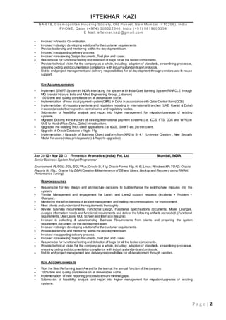 IFTEKHAR KAZI
NA-618, Cos m opolitan Hous ing Society, Old Panvel, Navi Mum bai (410206), India
PHONE: Qatar (+974) 303022540, India (+91) 9819605354
E Mail: eftekhar.kazi@gm ail.com
P a g e | 2
 Involved in Vendor Co-ordination.
 Involved in design, developing solutions for the customer requirements.
 Provide leadership and mentoring w ithin the development team.
 Involved in supporting delivery process.
 Involved in review ing Design documents, Test plan and cases.
 Responsible for functionaltesting and detection of bugs for all the tested components.
 Provide technical vision for the company as a whole, including; adaption of standards, streamlining processes,
ensuring coding and documentation compliance w ith industry standardsand protocols.
 End to end project management and delivery responsibilities for all development through vendors and In house
support.
KEY ACCOMPLISHMENTS
 Implement SWIFT System in INDIA interfacing the system w ith India Core Banking System FINACLE through
MQ (vendor Infosys, India and Allied Engineering Group , Lebanon)
 100% time and quality compliance on all deliverables so far.
 Implementation of new localpayment system(QIPS) in Doha in accordance with Qatar Central Bank(QCB)
 Implementation of regulatory systems and regulatory reporting in international branches (UAE, Kuwait & Doha)
in accordance to the respective centralbanks and regulatory bodies.
 Submission of feasibility analysis and report into higher management for migration/upgrades of existing
systems.
 Migrated Existing Infrastructure of existing International payment systems (i.e. ICCS, FTS, DDS and WPS) in
UAE to Head office (Doha, Qatar) Infrastructure.
 Upgraded the existing Thick client applications (i.e. ICCS, SWIFT etc.) to thin client.
 Upgrade of Oracle Database v10g to 11g.
 Implementation / Upgrade of Business Object platform from XiR2 to BI 4.1 (Universe Creation , New Security
Model for users(roles, privileges etc.) & Reports upgraded)
Jan 2012 - Nov 2013 Firmenich Aromatics (India) Pvt. Ltd Mumbai, INDIA
Senior Business System Analyst/Programmar
Environment: PL/SQL; SQL; SQL*Plus; Oracle 9i, 11g; Oracle Forms 10g, 9i, 6i; Linux; Windows XP; TOAD; Oracle
Reports 6i, 10g, , Oracle 10g DBA (Creation & Maintenance of DB and Users, Backup and Recoveryusing RMAN,
Performance Tuning)
RESPONSIBILITIES
 Responsible for key design and architecture decisions to build/enhance the existing/new modules into the
system.
 Vendor Management and engagement for Level1 and Level2 support requests (Incidents + Problem +
Changes).
 Monitoring the effectivenessof incident management and making recommendations for improvement.
 Meet clients and understand the requirements thoroughly.
 Review business requirements, Functional Design, Functional Specifications documents, Model Changes.
Analyze information needs and functional requirements and deliver the follow ing artifacts as needed: (Functional
requirements, Use Cases, GUI, Screen and Interface designs).
 Involved in collecting & understanding Business Requirements from clients and preparing the system
requirement document for the development team.
 Involved in design, developing solutions for the customer requirements.
 Provide leadership and mentoring w ithin the development team.
 Involved in supporting delivery process.
 Involved in review ing Design documents, Test plan and cases.
 Responsible for functionaltesting and detection of bugs for all the tested components.
 Provide technical vision for the company as a whole, including; adaption of standards, streamlining processes,
ensuring coding and documentation compliance w ith industry standardsand protocols.
 End to end project management and delivery responsibilities for all development through vendors.
KEY ACCOMPLISHMEN TS
 Won the Best Performing team Aw ard for the teamat the annual function of the company.
 100% time and quality compliance on all deliverables so far.
 Implementation of new reporting process to ensure minimal gaps.
 Submission of feasibility analysis and report into higher management for migration/upgrades of existing
systems.
 