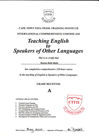Teuching English
to
Speakers of Other Lungunges
to certify that
Beth Maltz
has completed u comprehensive 120-hour course
in the teaching of Englkh to Speakers af Other Langusges.
GRADE RECEIVED:
GENERALAREAS COVERED -
I Practical Lesson Planning
o Materials Production for EFL
r Overview and llistory for f,FL
r EFL Methodology and Teaching Practice
r Grammar Role, Function and Structure in EFL
r Role Play and the use of Language and Cames
o Practical Synthesis of Skills for application in EFL
o Development of Communicative Ability and Conversation
CAPE TOWN TEFLITESOL TRAINING INSTITUTE
TNTERNATIONAL COMPREHENSIVE CERTIFICATE
This is to
...Hry.lg.g
CTTTI
Date or issue, ....1N.g.....Eroto signature or prineipar: ..........fNtBfgCg!.1.,..
 