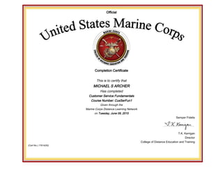 Official
Completion Certificate
This is to certify that
MICHAEL S ARCHER
Has completed
Customer Service Fundamentals
Course Number: CusSerFun1
Given through the
Marine Corps Distance Learning Network
on Tuesday, June 09, 2015
Semper Fidelis
T.K. Kerrigan
Director
College of Distance Education and Training
(Cert No.) 17614252
 