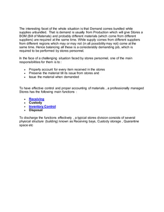The interesting facet of the whole situation is that Demand comes bundled while
supplies unbundled. That is demand is usually from Production which will give Stores a
BOM (Bill of Materials) and probably different materials (which come from different
suppliers) are required at the same time. While supply comes from different suppliers
from different regions which may or may not (in all possibility may not) come at the
same time. Hence balancing all these is a considerably demanding job, which is
required to be performed by stores personnel.
In the face of a challenging situation faced by stores personnel, one of the main
responsibilities for them is to :
 Properly account for every item received in the stores
 Preserve the material till its issue from stores and
 Issue the material when demanded
To have effective control and proper accounting of materials , a professionally managed
Stores has the following main functions :
 Receiving
 Custody
 Inventory Control
 Disposal
To discharge the functions effectively , a typical stores division consists of several
physical structure (building) known as Receiving bays, Custody storage , Quarantine
space etc
 
