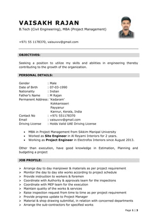 Page 1 | 3
VAISAKH RAJAN
B.Tech (Civil Engineering), MBA (Project Management)
+971 55 1178370, vaisuvvv@gmail.com
OBJECTIVES:
Seeking a position to utilize my skills and abilities in engineering thereby
contributing to the growth of the organization.
PERSONAL DETAILS:
Gender : Male
Date of Birth : 07-03-1990
Nationality : Indian
Father’s Name : M Rajan
Permanent Address: ‘Kedaram’
Kokkanisseri
Payyanur
Kannur, Kerala, India
Contact No : +971 551178370
Email : vaisuvvv@gmail.com
Driving License : Holds Valid UAE Driving License
 MBA in Project Management from Sikkim Manipal University
 Worked as Site Engineer in Al Reyami Interiors for 2 years.
 Working as Project Engineer in Electrofos Interiors since August 2013.
Other than execution, have good knowledge in Estimation, Planning and
budgeting a project
JOB PROFILE:
 Arrange day to day manpower & materials as per project requirement
 Monitor the day to day site works according to project schedule
 Provide instruction to workers & foremen
 Coordinate with Authority & approvals team for the inspections
 Coordinate with MEP team for the execution
 Maintain quality of the works & services
 Raise inspection request from time to time as per project requirement
 Provide progress update to Project Manager
 Material & shop drawing submittal, in relation with concerned departments
 Arrange the sub-contractors for specified works
 
