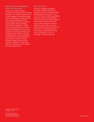 About Accenture Management
Consulting, Operations
Accenture is a leading provider of
management consulting services worldwide.
Drawing on the extensive experience of its
16,000 management consultants globally,
Accenture Management Consulting works
with companies and governments to
achieve high performance by combining
broad and deep industry knowledge
with functional capabilities to provide
services in Strategy, Analytics, Customer
Relationship Management, Finance and
Enterprise Performance, Operations, Risk
Management, Sustainability, and Talent
and Organization. Accenture Operations
consulting services help clients develop
more dynamic, innovative and high
performing Supply Chain and service
operations capabilities to enable rapid
response to changing customer demands
and market opportunities.
About Accenture
Accenture is a global management
consulting, technology services and
outsourcing company, with approximately
259,000 people serving clients in more
than 120 countries. Combining unparalleled
experience, comprehensive capabilities
across all industries and business functions,
and extensive research on the world’s
most successful companies, Accenture
collaborates with clients to help them
become high-performance businesses and
governments. The company generated
net revenues of US$27.9 billion for the
fiscal year ended Aug. 31, 2012. Its
home page is www.accenture.com.
Copyright © 2013 Accenture
All rights reserved.
Accenture, its logo, and
High Performance Delivered
are trademarks of Accenture. 13-0628 / 9-4016
 