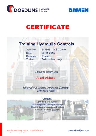 CERTIFICATE
www.doedijns.com
Yard No 51159 ASD 2810
Date 25-01-2015
Duration 2 days
Trainer Ard van Marrewijk
This is
to certify that
Name studentName student
followed our training ‘Hydraulic Controls’
with good result
Training Hydraulic Controls
CERTIFICATE
www.doedijns.com
Yard No 511595 - ASD 2810
Date 25-01-2015
Duration 2 days
Trainer Ard van Marrewijk
This is to certify that
Asad Abbas
followed our training ‘Hydraulic Controls’
with good result
Training Hydraulic Controls
Content:
Operating the system
Hydr diagram reading & set-up
Electric diagram reading & set-up
First line service support
 