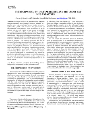 SessionA9
Paper #5210
University of Pittsburgh Swanson School of Engineering
2015-04-03
1
HYDROCRACKING OF VACUUM RESIDUE AND THE USE OF RED
MUD CATALYSTS
Charles Kritkausky (cjk71@pitt.edu, Bursic 2:00), Alex Connor (ajc162@pitt.edu, Vidic 2:00)
Abstract—This paper analyzes the implementation of ferrous
bauxite compounds,more commonly known as‘red mud,’ as a
catalyst in the hydrocracking of vacuum residue to improve
hydrocarbon yields and decrease the production of
environmental waste and coke. First, an overview of the oil
refining process, with a focus on the specific technologies
associated with hydrocracking,and the obstaclesprovided by
coking, as a detriment to the reactor and waste product, will
be presented. This paper will then investigate the use of red
mud asa catalyst forthe hydrocracking reactionand its ability
to reduce coke formation and increase the recovery of light
crude oil fractions. The catalytic use of red mud will be
explained, including proposed methods of improvement, such
asvarying the red mud composition by the Pratt-Christoverson
method and phosphoric activation and the introduction of
macro-mesoporosity to the catalyst. The paper will conclude
with an investigation of red mud within the definition of
sustainability. The use of red mud as a catalyst can improve
the efficiency with which we obtain energy and reduce the
production of harmful waste products by providing access to
the previously unattainable vacuum residue component of
crude oil, enhancing the sustainability of petroleum as an
energy source.
Key Words—activation, catalysts, hydrocracking, macro-
mesoporosity, oil refining, red mud, vacuum residue
OIL REFINEMENT: AN OVERVIEW
Petroleum is at the forefront of the resources that powerour
modern society. In the United States, it accounts for over half
of all energy sources used. Annually, the world consumes an
astounding 30 billion barrels of oil, with the United States
accounting for approximately a fifth of this consumption [1].
Furthermore, the industry forpetroleum has neverbeen bigger,
with the world production of refined petroleum products
doubling over the past forty years [1]. With the demand for
petroleum at an all-time high, there has never been more of a
need for efficient ways to refine crude oil into usable fuels, in
order to ensure a sustainable society. In this context, a
sustainable society is one with ample access to energy to meet
its needs.
Process Overview
The process of crude oil refinement, although somewhat
unique to every refinery, can be broken down into several
fundamental steps. Crude oil refinement begins with a series
of exploration projects that search to identify where there may
be substantial crude oil deposits [1]. Once petroleum is
discovered,drilling is required to harness oil from the deposit.
The next step after extraction is the first ‘refinement’ step in
the process. In the case of an offshore rig, the crude oil is sent
via a piping systemto a nearby on-shore facility. However, it
is not uncommon to see offshore rigs that have this initial
processing equipment. At this initial processing facility, the
crude oil is separated from water and sediments and then is
loaded onto a tanker or truck in order to be transported to the
main refinery [1].
The next step in the refinement process is distillation,
which is usually referred to as atmospheric distillation [1].
During the distillation process,the crude oil is heated to exploit
the property that hydrocarbons of different molecular weights
vaporize at different temperature. The heavier molecules
exhibit higher boiling points because it takes a much larger
amount of energy to break the intermolecular forces of
attraction between the particles; it is also hard for these large
particles to move around freely due to large steric hindrances
[2]. The lightest and medium weight hydrocarbons (such as
the ones that comprise gasoline) vaporize and rise high into
distillation tower before cooling and condensing. It is for this
reason that distillation towers are extremely tall and contain an
abundance of sensitive tubing and complex piping. Heavier
hydrocarbons retain their liquid state at a much higher
temperature than lighter ones and as a result they condense at
a lower point in the distillation tower. The hydrocarbons can
then be collected based on their molecular weights [2].
Limitations Provided by Heavy Crude Fractions
However, distillation of the heavier components of crude
oil has its complications and limitations, such as the
phenomenon of thermal cracking. Figure 1 gives a visual
representation of this molecular process, in which a large
hydrocarbon is broken into reactive radicals. Crude oil cannot
be heated above 370 oC because this will cause the heavier
components ofthe mixture to undergo thermal cracking, or the
homolytic cleavage of these heavy hydrocarbons. During
homolytic cleavage, a carbon-carbon bond of the respective
hydrocarbon is broken and each of the two new compounds
takes one of the two formerly bonding electrons with it. This
single un-paired electron causes the two newly formed radicals
to be extremely reactive [3]. One of the main reaction
pathways that these radicals take consists of rapidly reacting
with each other to form petroleum coke.
Petroleum coke is a diverse material that can be hard or
soft, and take the form of anything from quite large spongy
chunks to small round marble like pieces. This porous solid
 
