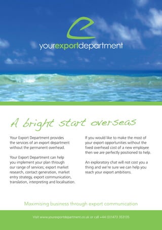 Visit www.yourexportdepartment.co.uk or call +44 (0)1473 353135
Your Export Department provides
the services of an export department
without the permanent overhead.
Your Export Department can help
you implement your plan through
our range of services; export market
research, contact generation, market
entry strategy, export communication,
translation, interpreting and localisation.
Maximising business through export communication
If you would like to make the most of
your export opportunities without the
fixed overhead cost of a new employee
then we are perfectly positioned to help.
An exploratory chat will not cost you a
thing and we’re sure we can help you
reach your export ambitions.
A bright start overseas
 