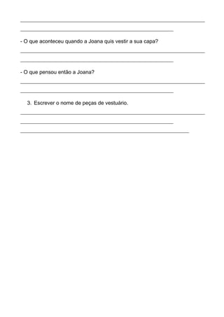 ______________________________________________________________________ 
__________________________________________________________ 
- O que aconteceu quando a Joana quis vestir a sua capa? 
______________________________________________________________________ 
__________________________________________________________ 
- O que pensou então a Joana? 
______________________________________________________________________ 
__________________________________________________________ 
3. Escrever o nome de peças de vestuário. 
______________________________________________________________________ 
__________________________________________________________ 
________________________________________________________________ 
 