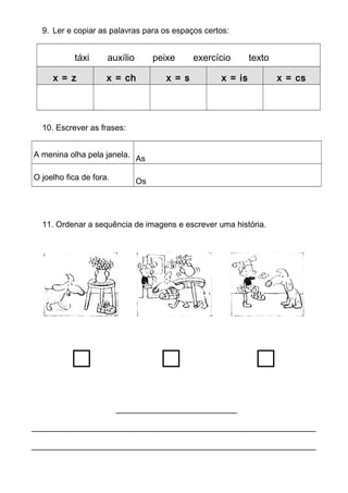 9. Ler e copiar as palavras para os espaços certos: 
táxi auxílio peixe exercício texto 
x = z x = ch x = s x = is x = cs 
10. Escrever as frases: 
A menina olha pela janela. As 
O joelho fica de fora. Os 
11. Ordenar a sequência de imagens e escrever uma história. 
_______________________ 
______________________________________________________ 
______________________________________________________ 
 