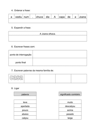 4. Ordenar a frase:
a vestiu num . chuva dia A capa de a Joana
5. Expandir a frase:
A Joana olhava.
6. Escrever frases com:
ponto de interrogação
ponto final
7. Escrever palavras da mesma família de:
8. Ligar
palavra significado contrário
leve muito
apertada descalçou
pouco acima
abaixo pesado
calçou larga
 