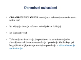 Obrambeni mehanizmi
• OBRAMBENI MEHANIZMI su nesvjesna izokretanja realnosti u svrhu
zaštite ega!
• Ne mijenjaju situaciju već samo naš subjektivni doživljaj.
• Dr. Sigmund Freud
• Tolerancija na frustraciju je sposobnost da se u frustrirajućim
situacijama zadrže normalne reakcije i ponašanje. Osoba koja pri
blagoj frustraciji pokazuje smetnje u ponašanju – niska tolerancija
na frustraciju.
 