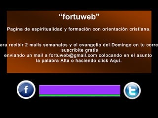 “fortuweb"
Pagina de espiritualidad y formación con orientación cristiana.
 
 
ara recibir 2 mails semanales y el evangelio del Domingo en tu corre
suscribite gratis
enviando un mail a fortuweb@gmail.com colocando en el asunto
la palabra Alta o haciendo click Aquí.
 