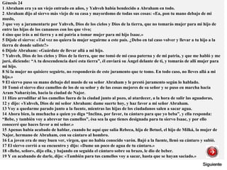 Génesis 24
1 Abraham era ya un viejo entrado en años, y Yahveh había bendecido a Abraham en todo.
2 Abraham dijo al siervo más viejo de su casa y mayordomo de todas sus cosas: «Ea, pon tu mano debajo de mi
muslo,
3 que voy a juramentarte por Yahveh, Dios de los cielos y Dios de la tierra, que no tomarás mujer para mi hijo de
entre las hijas de los cananeos con los que vivo;
4 sino que irás a mi tierra y a mi patria a tomar mujer para mi hijo Isaac.»
5 Díjole el siervo: «Tal vez no quiera la mujer seguirme a este país. ¿Debo en tal caso volver y llevar a tu hijo a la
tierra de donde saliste?»
6 Díjole Abraham: «Guárdate de llevar allá a mi hijo.
7 Yahveh, Dios de los cielos y Dios de la tierra, que me tomó de mi casa paterna y de mi patria, y que me habló y me
juró, diciendo: “A tu descendencia daré esta tierra”, él enviará su Ángel delante de ti, y tomarás de allí mujer para
mi hijo.
8 Si la mujer no quisiere seguirte, no responderás de este juramento que te tomo. En todo caso, no lleves allá a mi
hijo.»
9 El siervo puso su mano debajo del muslo de su señor Abraham y le prestó juramento según lo hablado.
10 Tomó el siervo diez camellos de los de su señor y de las cosas mejores de su señor y se puso en marcha hacia
Aram Naharáyim, hacia la ciudad de Najor.
11 Hizo arrodillar al los camellos fuera de la ciudad junto al pozo, al atardecer, a la hora de salir las aguadoras,
12 y dijo: «Yahveh, Dios de mi señor Abraham: dame suerte hoy, y haz favor a mi señor Abraham.
13 Voy a quedarme parado junto a la fuente, mientras las hijas de los ciudadanos salen a sacar agua.
14 Ahora bien, la muchacha a quien yo diga “Inclina, por favor, tu cántaro para que yo beba”, y ella responda:
“Bebe, y también voy a abrevar tus camellos”, ésa sea la que tienes designada para tu siervo Isaac, y por ello
conoceré que haces favor a mi señor.»
15 Apenas había acabado de hablar, cuando he aquí que salía Rebeca, hija de Betuel, el hijo de Milká, la mujer de
Najor, hermano de Abraham, con su cántaro al hombro.
16 La joven era de muy buen ver, virgen, que no había conocido varón. Bajó a la fuente, llenó su cántaro y subió.
17 El siervo corrió a su encuentro y dijo: «Dame un poco de agua de tu cántaro.»
18 «Bebe, señor», dijo ella, y bajando en seguida el cántaro sobre su brazo, le dio de beber.
19 Y en acabando de darle, dijo: «También para tus camellos voy a sacar, hasta que se hayan saciado.»
 