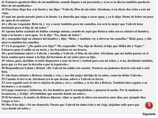 41 Entonces quedarás libre de mi maldición, cuando llegues a mi parentela; y si no te la dieren también quedarás
libre de mi maldición.»
42 Pues bien: llego hoy a la fuente y me digo: “Yahveh, Dios de mi señor Abraham, si en efecto das éxito a este mi
viaje,
43 aquí me quedo parado junto a la fuente. La doncella que salga a sacar agua, y yo le diga: Dame de beber un poco
de agua de tu cántaro
44 y ella me responda: Bebe tú, y voy a sacar también para tus camellos, ésa será la mujer que Yahveh tiene
destinada para el hijo de mi señor.”
45 Apenas había acabado de hablar conmigo mismo, cuando he aquí que Rebeca salía con su cántaro al hombro,
bajó a la fuente y sacó agua. Yo le dije: “Ea, dame de beber”,
46 y enseguida bajó su cántaro del hombro y dijo: “Bebe, y también voy a abrevar tus camellos.” Bebí, pues, y ella
abrevó también los camellos.
47 Yo le pregunté: “¿De quién eres hija?” Me respondió: “Soy hija de Betuel, el hijo que Milká dio a Najor.”
Entonces puse el anillo en su nariz, y los brazaletes en sus brazos,
48 y postrándome adoré a Yahveh, y bendije a Yahveh, el Dios de mi señor Abraham, que me había puesto en el
buen camino para tomar a la hija del hermano de mi señor para su hijo.
49 Ahora, pues, decidme si estáis dispuestos a usar de favor y lealtad para con mi señor, y si no, decídmelo también,
para que yo tire por la derecha o por la izquierda.»
50 Respondieron Labán y Betuel: «De Yahveh ha salido este asunto. Nosotros no podemos decirte está mal o está
bien.
51 Ahí tienes delante a Rebeca: tómala y vete, y sea ella mujer del hijo de tu señor, como ha dicho Yahveh.»
52 Cuando el siervo de Abraham oyó lo que decían, adoró a Yahveh en tierra.
53 Acto seguido sacó el siervo objetos de plata y oro y vestidos, y se los dio a Rebeca. También hizo regalos a su
hermano y a su madre.
54 Luego comieron y bebieron, él y los hombres que le acompañaban, y pasaron la noche. Por la mañana se
levantaron, y él dijo: «Permitidme que marche donde mi señor.»
55 El hermano y la madre de Rebeca dijeron: «Que se quede la chica con nosotros unos días, por ejemplo diez.
Luego se irá.»
56 Mas él les dijo: «No me demoréis. Puesto que Yahveh ha dado éxito a mi viaje, dejadme salir para que
vaya donde mi señor.»
 