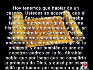 Hoy tenemos que hablar de unHoy tenemos que hablar de un
casorio. Ustedes se acuerdan que elcasorio. Ustedes se acuerdan que el
hijo de Sara y Abrahán se llamabahijo de Sara y Abrahán se llamaba
Isaac. Un personaje que tiene unaIsaac. Un personaje que tiene una
historia medio en penumbra y que, enhistoria medio en penumbra y que, en
parte repite la de Abrahán. Pero alparte repite la de Abrahán. Pero al
menos quiero comentarles un par demenos quiero comentarles un par de
anécdotas de este hombre, hijo de laanécdotas de este hombre, hijo de la
promesa, y que también es uno depromesa, y que también es uno de
nuestros padres en la fe. Abrahánnuestros padres en la fe. Abrahán
sabía que por Isaac que se cumpliríasabía que por Isaac que se cumpliría
la promesa de Dios, y quizá por eso lela promesa de Dios, y quizá por eso le
pidió que tomara por esposa a alguienpidió que tomara por esposa a alguienSiguienteSiguiente
 