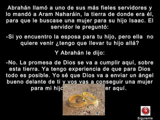 Abrahán llamó a uno de sus más fieles servidores yAbrahán llamó a uno de sus más fieles servidores y
lo mandó a Aram Naharáin, la tierra de donde era él,lo mandó a Aram Naharáin, la tierra de donde era él,
para que le buscase una mujer para su hijo Isaac. Elpara que le buscase una mujer para su hijo Isaac. El
servidor le preguntó:servidor le preguntó:
-Si yo encuentro la esposa para tu hijo, pero ella no-Si yo encuentro la esposa para tu hijo, pero ella no
quiere venir ¿tengo que llevar tu hijo allá?quiere venir ¿tengo que llevar tu hijo allá?
Y Abrahán le dijo:Y Abrahán le dijo:
-No. La promesa de Dios se va a cumplir aquí, sobre-No. La promesa de Dios se va a cumplir aquí, sobre
esta tierra. Ya tengo experiencia de que para Diosesta tierra. Ya tengo experiencia de que para Dios
todo es posible. Yo sé que Dios va a enviar un ángeltodo es posible. Yo sé que Dios va a enviar un ángel
bueno delante de ti y vos vas a conseguir una mujerbueno delante de ti y vos vas a conseguir una mujer
para mi hijo. Y la vas a traer aquí.para mi hijo. Y la vas a traer aquí.
SiguienteSiguiente
 