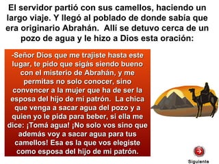 -Señor Dios que me trajiste hasta este-Señor Dios que me trajiste hasta este
lugar, te pido que sigás siendo buenolugar, te pido que sigás siendo bueno
con el misterio de Abrahán, y mecon el misterio de Abrahán, y me
permitas no solo conocer, sinopermitas no solo conocer, sino
convencer a la mujer que ha de ser laconvencer a la mujer que ha de ser la
esposa del hijo de mi patrón. La chicaesposa del hijo de mi patrón. La chica
que venga a sacar agua del pozo y aque venga a sacar agua del pozo y a
quien yo le pida para beber, si ella mequien yo le pida para beber, si ella me
dice: ¡Tomá agua! ¡No solo vos sino quedice: ¡Tomá agua! ¡No solo vos sino que
además voy a sacar agua para tusademás voy a sacar agua para tus
camellos! Esa es la que vos elegistecamellos! Esa es la que vos elegiste
como esposa del hijo de mi patrón.como esposa del hijo de mi patrón.
El servidor partió con sus camellos, haciendo un
largo viaje. Y llegó al poblado de donde sabía que
era originario Abrahán. Allí se detuvo cerca de un
pozo de agua y le hizo a Dios esta oración:
SiguienteSiguiente
 