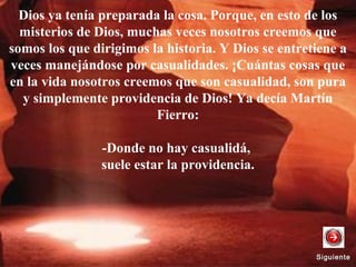 Dios ya tenía preparada la cosa. Porque, en esto de los
misterios de Dios, muchas veces nosotros creemos que
somos los que dirigimos la historia. Y Dios se entretiene a
veces manejándose por casualidades. ¡Cuántas cosas que
en la vida nosotros creemos que son casualidad, son pura
y simplemente providencia de Dios! Ya decía Martín
Fierro:
-Donde no hay casualidá,
suele estar la providencia.
SiguienteSiguiente
 