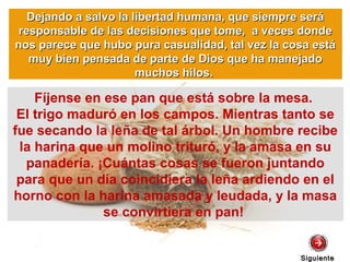 SiguienteSiguiente
Fíjense en ese pan que está sobre la mesa.
El trigo maduró en los campos. Mientras tanto se
fue secando la leña de tal árbol. Un hombre recibe
la harina que un molino trituró, y la amasa en su
panadería. ¡Cuántas cosas se fueron juntando
para que un día coincidiera la leña ardiendo en el
horno con la harina amasada y leudada, y la masa
se convirtiera en pan!
Dejando a salvo la libertad humana, que siempre seráDejando a salvo la libertad humana, que siempre será
responsable de las decisiones que tome, a veces donderesponsable de las decisiones que tome, a veces donde
nos parece que hubo pura casualidad, tal vez la cosa estános parece que hubo pura casualidad, tal vez la cosa está
muy bien pensada de parte de Dios que ha manejadomuy bien pensada de parte de Dios que ha manejado
muchos hilos.muchos hilos.
 