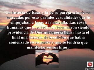 La historia de Isaac y la de su pareja estuvieronLa historia de Isaac y la de su pareja estuvieron
marcadas por esas grandes casualidades que lomarcadas por esas grandes casualidades que lo
empujaban a Isaac a ir más allá. Las cosasempujaban a Isaac a ir más allá. Las cosas
humanas que le sucedieron terminaron siendohumanas que le sucedieron terminaron siendo
providencia de Dios que quería llevar hasta elprovidencia de Dios que quería llevar hasta el
final una historia de bendición que habíafinal una historia de bendición que había
comenzado en su padre y que se tendría quecomenzado en su padre y que se tendría que
manifestar en sus hijos.manifestar en sus hijos.
SiguienteSiguiente
 