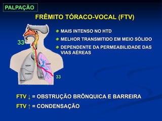 FRÊMITO TÓRACO-VOCAL (FTV)
33
33
FTV ↓ = OBSTRUÇÃO BRÔNQUICA E BARREIRA
FTV ↑ = CONDENSAÇÃO
MAIS INTENSO NO HTD
MELHOR TRANSMITIDO EM MEIO SÓLIDO
DEPENDENTE DA PERMEABILIDADE DAS
VIAS AÉREAS
PALPAÇÃO
 