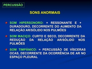 SONS ANORMAIS
SOM HIPERSONORO: + RESSONANTE E +
DURADOURO, DECORRENTE DO AUMENTO DA
RELAÇÃO AR/SÓLIDO NOS PULMÕES
SOM MACIÇO: CURTO E SECO, DECORRENTE DA
REDUÇÃO DA RELAÇÃO AR/SÓLIDO NOS
PULMÕES
SOM TIMPÂNICO: = PERCUSSÃO DE VÍSCERAS
OCAS, DECORRENTE DA OCORRÊNCIA DE AR NO
ESPAÇO PLEURAL
PERCUSSÃO
 
