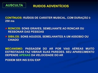 RONCOS: SONS GRAVES, SEMELHANTE AO RONCAR OU
RESSONAR DAS PESSOAS
SIBILOS: SONS AGUDOS, SEMELHANTES A UM ASSOBIO OU
CHIADO
MECANISMO: PASSAGEM DO AR POR VIAS AÉREAS MUITO
ESTREITADAS FAZ VIBRAR SUAS PAREDES. SEU APARECIMENTO
DEPENDE APENAS DA VELOCIDADE DO AR
PODEM SER INS E/OU EXP
CONTÍNUOS: RUÍDOS DE CARÁTER MUSICAL, COM DURAÇÃO ≥
250 ms
RUIDOS ADVENTÍCIOS
AUSCULTA
 