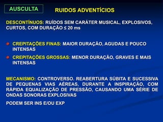 DESCONTÍNUOS: RUÍDOS SEM CARÁTER MUSICAL, EXPLOSIVOS,
CURTOS, COM DURAÇÃO ≤ 20 ms
RUIDOS ADVENTÍCIOS
CREPITAÇÕES FINAS: MAIOR DURAÇÃO, AGUDAS E POUCO
INTENSAS
CREPITAÇÕES GROSSAS: MENOR DURAÇÃO, GRAVES E MAIS
INTENSAS
MECANISMO: CONTROVERSO. REABERTURA SÚBITA E SUCESSIVA
DE PEQUENAS VIAS AÉREAS, DURANTE A INSPIRAÇÃO, COM
RÁPIDA EQUALIZAÇÃO DE PRESSÃO, CAUSANDO UMA SÉRIE DE
ONDAS SONORAS EXPLOSIVAS
PODEM SER INS E/OU EXP
AUSCULTA
 