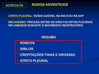 RUIDOS ADVENTÍCIOS
ATRITO PLEURAL: RUÍDO AUDÍVEL NA INS E/OU NA EXP
MECANISMO: FRICÇÃO ENTRE OS DOIS FOLHETOS PLEURAIS
INFLAMADOS DURANTE O MOVIMENTO RESPIRATÓRIO
RONCOS
SIBILOS
CREPITAÇÕES FINAS E GROSSAS
ATRITO PLEURAL
RESUMO
AUSCULTA
 
