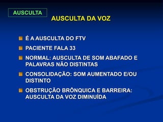 AUSCULTA DA VOZ
É A AUSCULTA DO FTV
PACIENTE FALA 33
NORMAL: AUSCULTA DE SOM ABAFADO E
PALAVRAS NÃO DISTINTAS
CONSOLIDAÇÃO: SOM AUMENTADO E/OU
DISTINTO
OBSTRUÇÃO BRÔNQUICA E BARREIRA:
AUSCULTA DA VOZ DIMINUÍDA
AUSCULTA
 