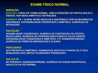 EXAME FÍSICO NORMAL
INSPEÇÃO
ESTÁTICA: TÓRAX DE FORMA NORMAL, SEM ALTERAÇÕES DE PARTES MOLES E
ÓSSEAS, SEM ABAULAMENTOS E RETRAÇÕES
DINÂMICA: FR = 16 MPM; RITMO REGULAR E SINCRÔNICO COM OS MOVIMENTOS
ABDOMINAIS. EXPANSIBILIDADE PRESERVADA E SIMÉTRICA. AUSÊNCIAS DE
RETRAÇÕES
PALPAÇÃO
SENSIBILIDADE CONSERVADA, AUSÊNCIA DE CONTRATURA OU ATROFIA
MUSCULARES, AUSÊNCIA DE ENFISEMA SUBCUTÃNEO E CALOS ÓSSEOS.
EXPANSIBILIDADE CONSERVADA E SIMÉTRICA. FTV NORMODISTRIBUIDO.
AUSÊNCIA DE FRÊMITOS BRÔNQUICOS E PLEURAL
PERCUSSÃO
SCP PRESENTE E SIMÉTRICO. SUBMACICEZ HEPÁTICA À PARTIR DO 5º EICD.
MOBILIDADE DOS LIMITES PULMONARES PRESERVADA
AULCULTA
MV PRESENTE, NORMODISTRIBUÍDO. AUSÊNCIA DE RUÍDOS ADVENTÍCIOS.
AUSCULTA DA VOZ NORMAL
 