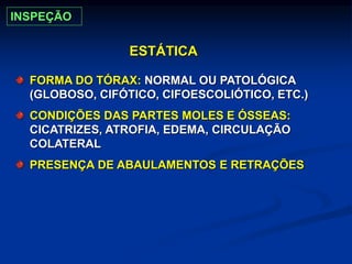 ESTÁTICA
FORMA DO TÓRAX: NORMAL OU PATOLÓGICA
(GLOBOSO, CIFÓTICO, CIFOESCOLIÓTICO, ETC.)
CONDIÇÕES DAS PARTES MOLES E ÓSSEAS:
CICATRIZES, ATROFIA, EDEMA, CIRCULAÇÃO
COLATERAL
PRESENÇA DE ABAULAMENTOS E RETRAÇÕES
INSPEÇÃO
 