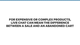 FOR EXPENSIVE OR COMPLEX PRODUCTS, 
LIVE CHAT CAN MEAN THE DIFFERENCE 
BETWEEN A SALE AND AN ABANDONED CART 
 